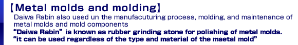 [Metal molds and molding]:Daiwa Rabin is also used in the manufacturing process, molding, and maintenance of metal molds and mold components Daiwa Rabin is known as a rubber grinding stone for polishing of metal molds.It can be used regardless of the type and material of the metal mold